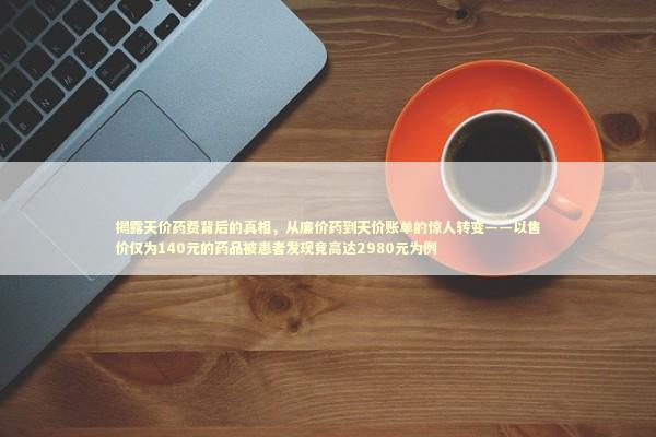 揭露天价药费背后的真相，从廉价药到天价账单的惊人转变——以售价仅为140元的药品被患者发现竟高达2980元为例