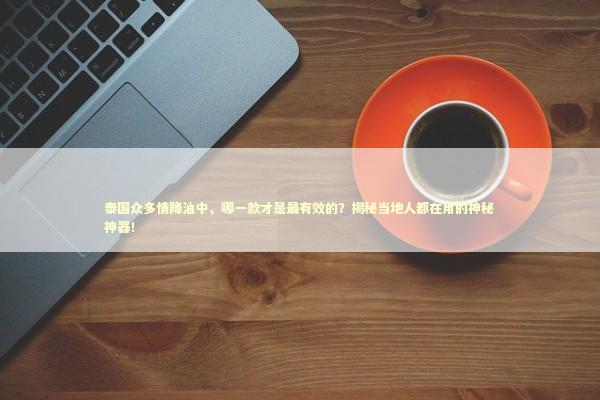 泰国众多情降油中，哪一款才是最有效的？揭秘当地人都在用的神秘神器！