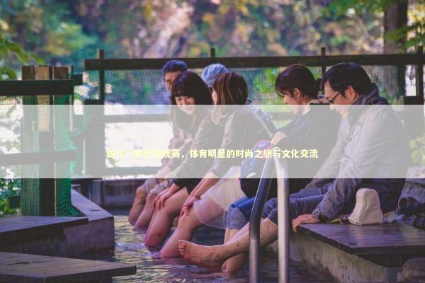 田亮一家巴黎观赛，体育明星的时尚之旅与文化交流