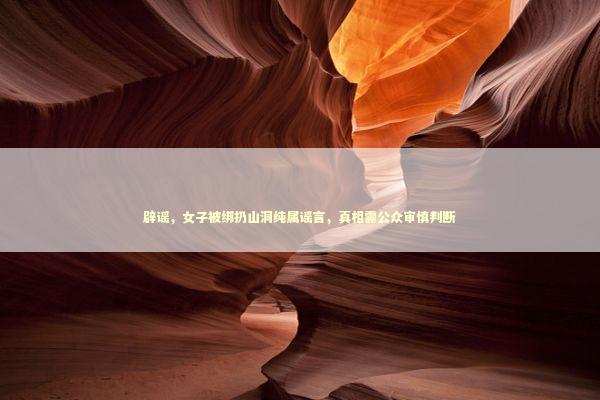辟谣，女子被绑扔山洞纯属谣言，真相需公众审慎判断