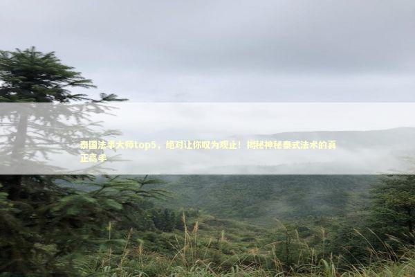 泰国法事大师top5，绝对让你叹为观止！揭秘神秘泰式法术的真正高手