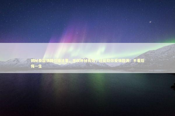 揭秘泰国情降价格法事，不仅神秘有效，还能助你爱情圆满！不看后悔一生