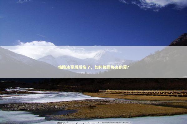 情降法事后后悔了，如何挽回失去的爱？