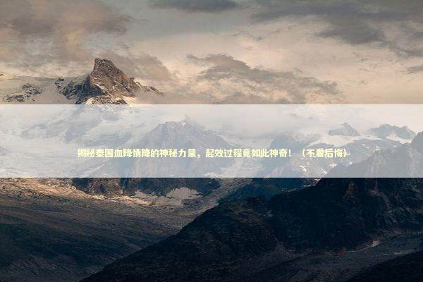 揭秘泰国血降情降的神秘力量，起效过程竟如此神奇！（不看后悔）