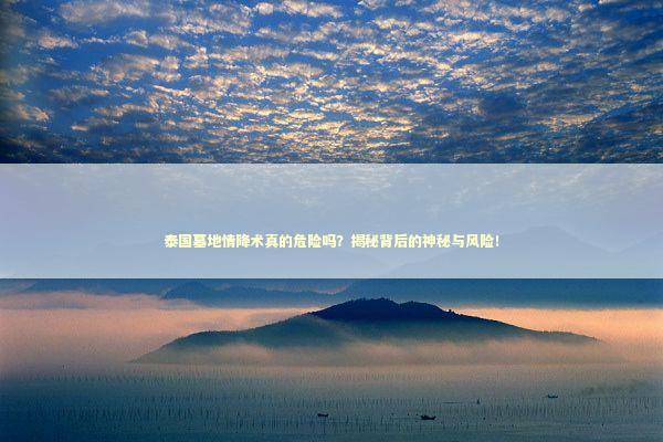 泰国墓地情降术真的危险吗？揭秘背后的神秘与风险！