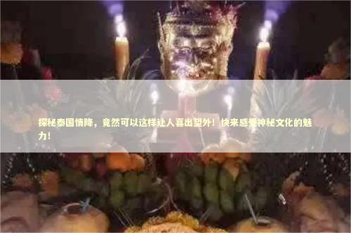 探秘泰国情降，竟然可以这样让人喜出望外！快来感受神秘文化的魅力！