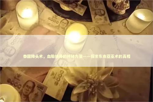 泰国降头术，血胎换骨的神秘力量——探索东南亚巫术的真相