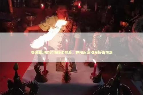泰国墓地血咒情降术探源，神秘起源引发好奇热潮