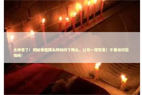 太神奇了！揭秘泰国降头师如何下降头，让你一探究竟！不看绝对后悔哦！