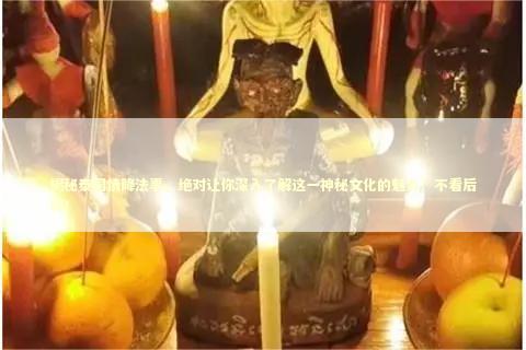 揭秘泰国情降法事，绝对让你深入了解这一神秘文化的魅力！不看后悔！