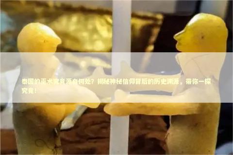 泰国的巫术究竟源自何处？揭秘神秘信仰背后的历史渊源，带你一探究竟！