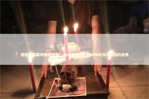 感激泰国墓地情降法事，成功率惊人！揭秘神秘仪式背后的故事