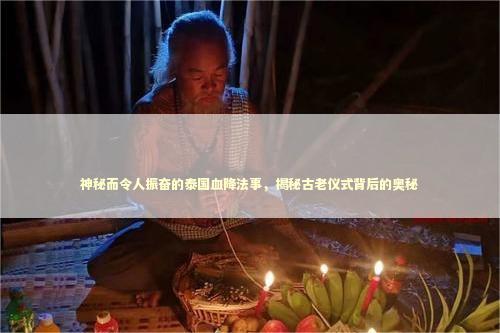 神秘而令人振奋的泰国血降法事，揭秘古老仪式背后的奥秘