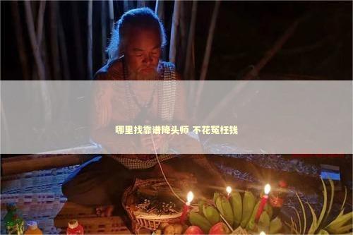 哪里找靠谱降头师 不花冤枉钱