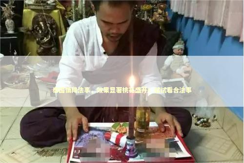 泰国情降法事，效果显著桃花盛开！试试看合法事