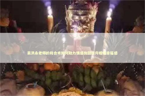 易洪永老师的和合术如何助力情感挽回提升婚姻幸福感