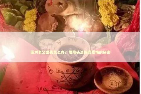 面对老公出轨怎么办？用降头法挽回爱情的秘密