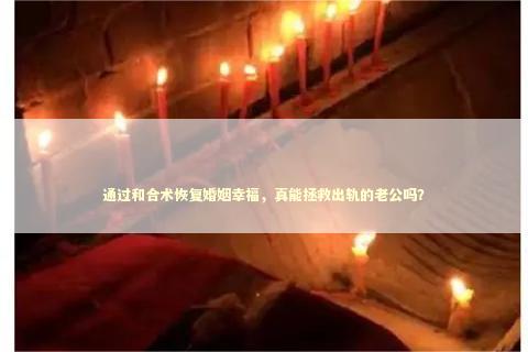 通过和合术恢复婚姻幸福，真能拯救出轨的老公吗？