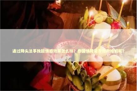 通过降头法事挽回情感效果怎么样？泰国情降能否拯救婚姻呢？