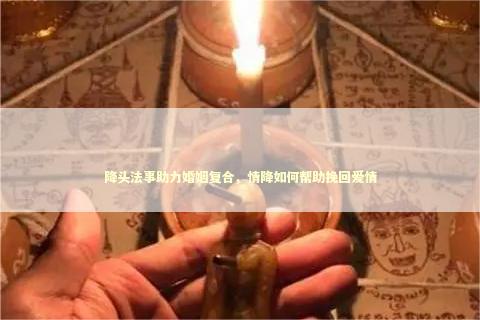 降头法事助力婚姻复合，情降如何帮助挽回爱情
