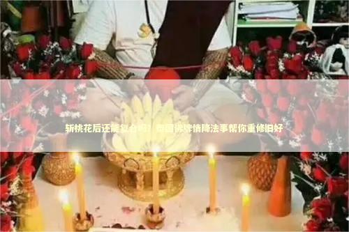 斩桃花后还能复合吗？泰国佛牌情降法事帮你重修旧好