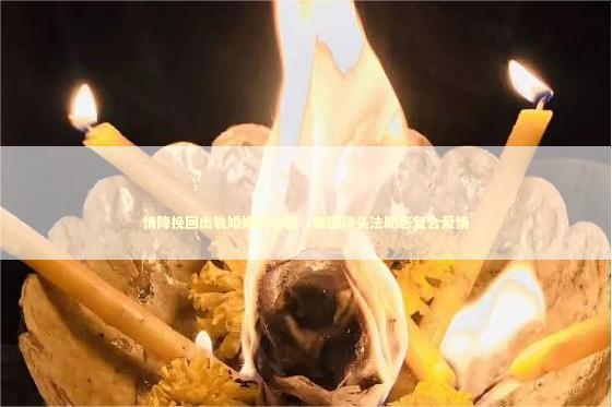 情降挽回出轨婚姻的秘密，泰国降头法助您复合爱情