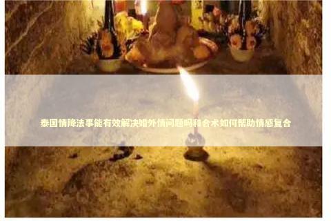 泰国情降法事能有效解决婚外情问题吗和合术如何帮助情感复合